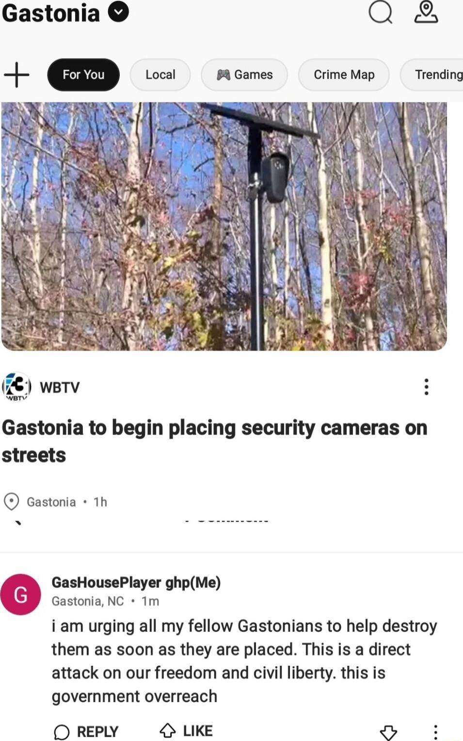 Gastonia 2 Local PGames CrimeMap Trending wetv Gastonia to begin placing security cameras on streets castonta 1h e GasHousePlayer ghpMe Gastonia NC 1m i am urging all my fellow Gastonians to help destroy them as soon as they are placed This is a direct attack on our freedom and civil liberty this is government overreach O REPLY UKE L d