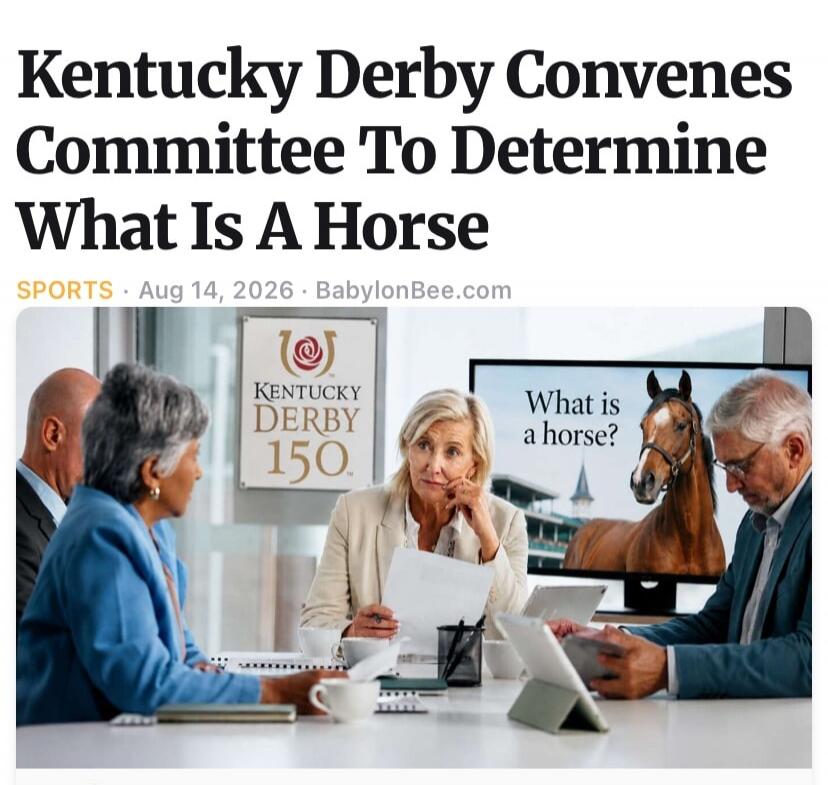 Kentucky Derby Convenes Committee To Determine What Is A Horse. SPORTS. Aug 14, 2026. BabylonBee.com. KENTUCKY DERBY 150. What is a horse?