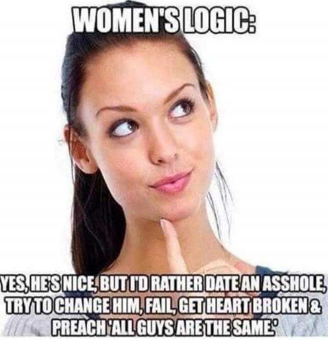 WOMEN'S LOGIC: YES, HE'S NICE, BUT I'D RATHER DATE AN ASSHOLE, TRY TO CHANGE HIM, FAIL, GET HEART BROKEN & PREACH 'ALL GUYS ARE THE SAME'