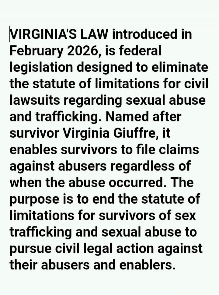 VIRGINIA'S LAW introduced in February 2026, is federal legislation designed to eliminate the statute of limitations for civil lawsuits regarding sexual abuse and trafficking. Named after survivor Virginia Giuffre, it enables survivors to file claims against abusers regardless of when the abuse occurred. The purpose is to end the statute of limitati