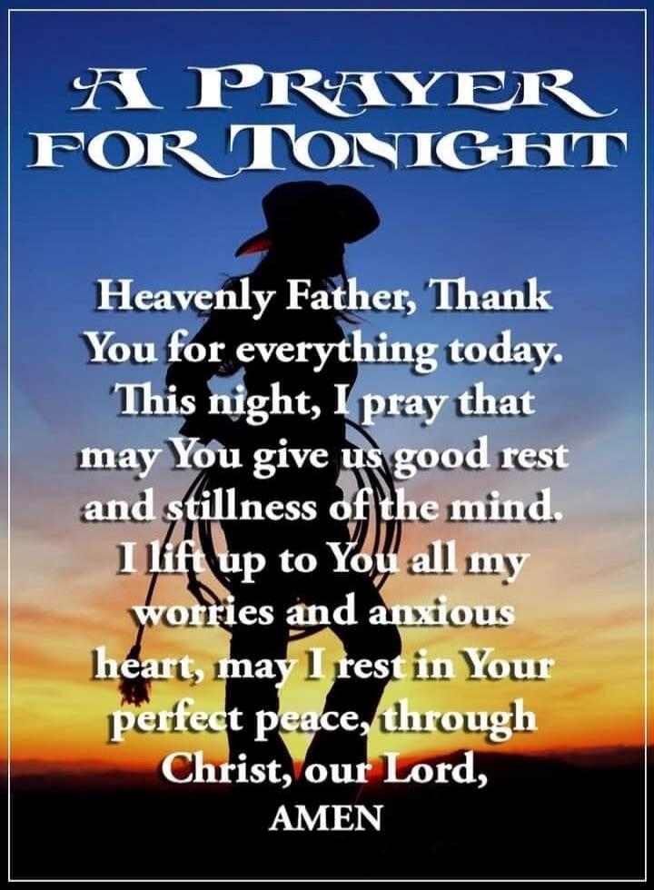 A PRAYER FOR TONIGHT Heavenly Father, Thank You for everything today. This night, I pray that may You give us good rest and stillness of the mind. I lift up to You all my worries and anxious heart, may I rest in Your perfect peace, through Christ, our Lord, AMEN