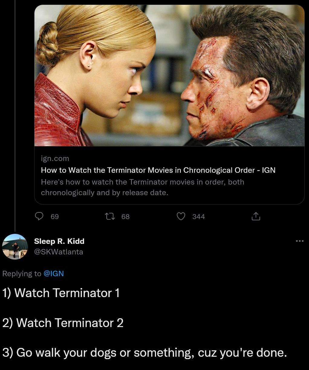 gncom How to Watch the Terminator Movies In Chronological Order IGN Heres how to watch the Terminator movies in order both chronologically and by releass O e 68 VR Sleep R Kidd KWatlanta Replying to IGN 1 Watch Terminator 1 2 Watch Terminator 2 3 Go walk your dogs or something cuz youre done