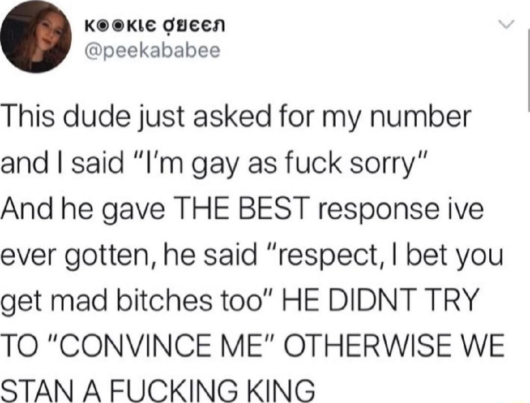 KeKie gueen peekababee This dude just asked for my number and said Im gay as fuck sorry And he gave THE BEST response ive ever gotten he said respect bet you get mad bitches too HE DIDNT TRY TO CONVINCE ME OTHERWISE WE STAN A FUCKING KING