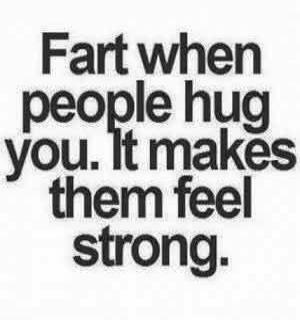 Fart when people hug you. It makes them feel strong.