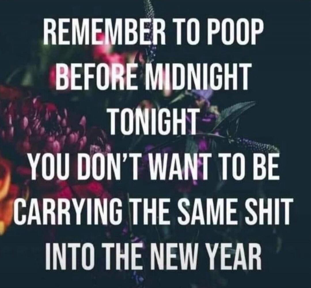REMEMBER TO POOP BEFORE MIDNIGHT TONIGHT YOU DON’T WANT TO BE CARRYING THE SAME SHIT INTO THE NEW YEAR