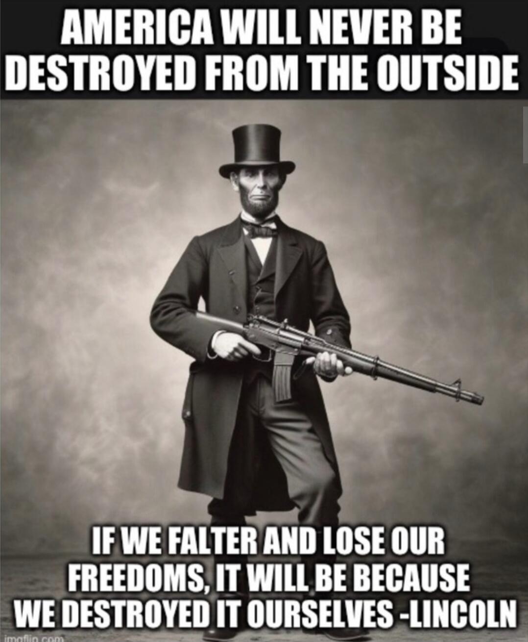 AMERICA WILL NEVER BE DESTROYED FROM THE OUTSIDE
IF WE FALTER AND LOSE OUR FREEDOMS, IT WILL BE BECAUSE WE DESTROYED IT OURSELVES - LINCOLN
