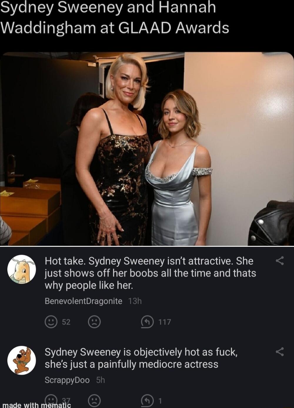 S e IEVASIITETTa RTale R g E1ala k1 Waddingham at GLAAD Awards b Hot take Sydney Sweeney isnt attractive She just shows off her boobs all the time and thats why people like her BenevolentDragonite 131 Ow A Sydney Sweeney is objectively hot as fuck shes justa painfully mediocre actress ScrappyDoo 5 e N D OF