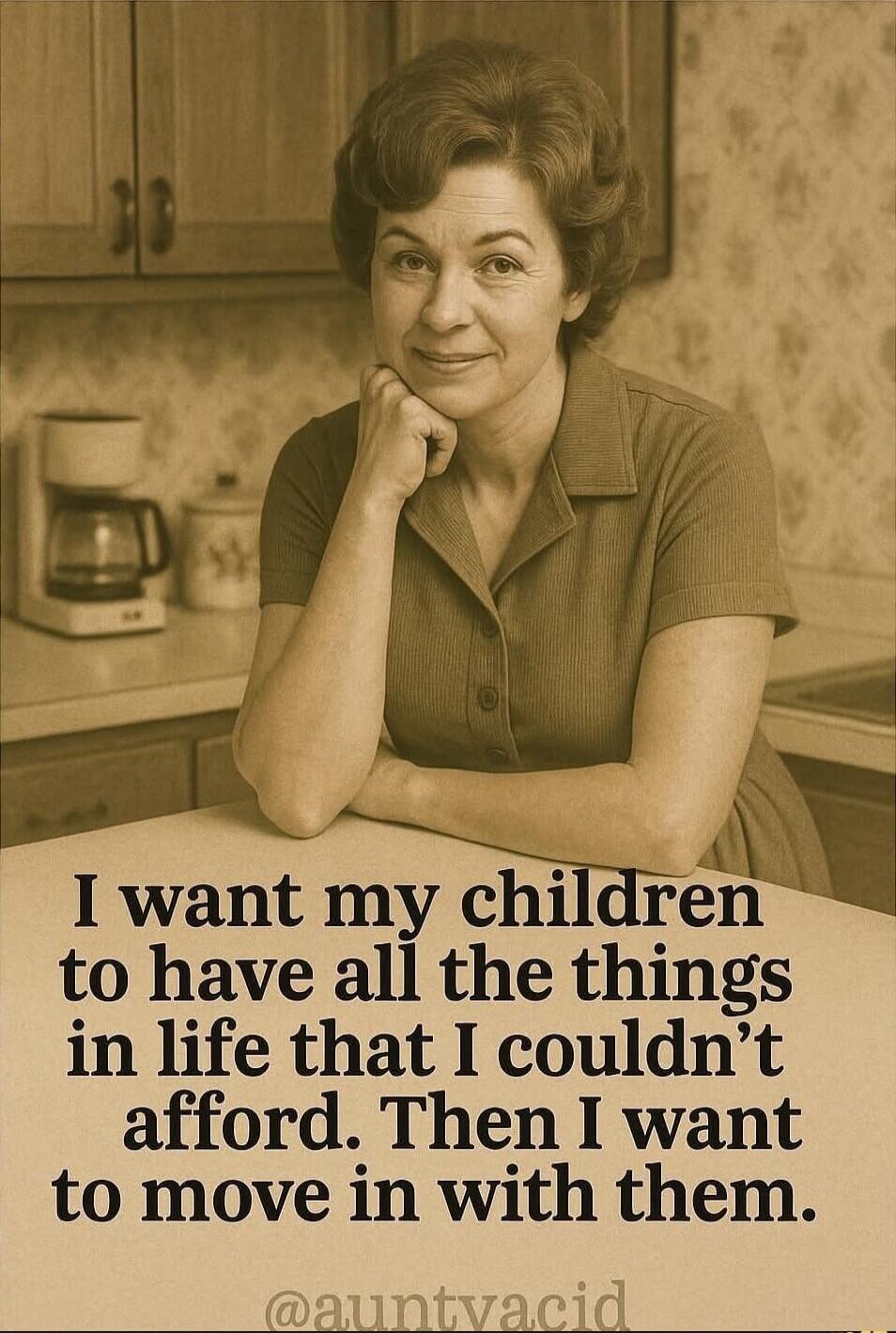 I want my children to have all the things in life that I couldn't afford. Then I want to move in with them. @auntyacid