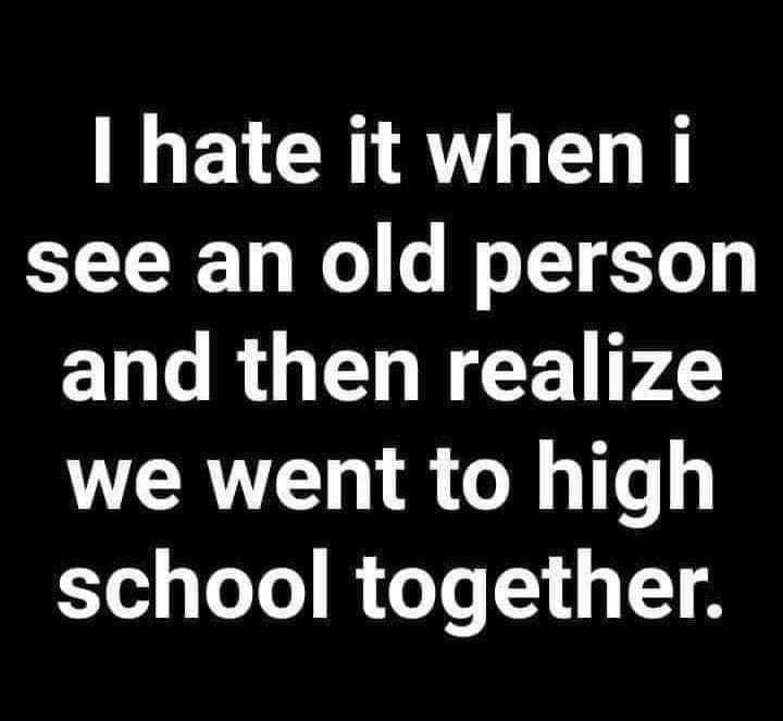 hate it when i see an old person and then realize we went to high school together