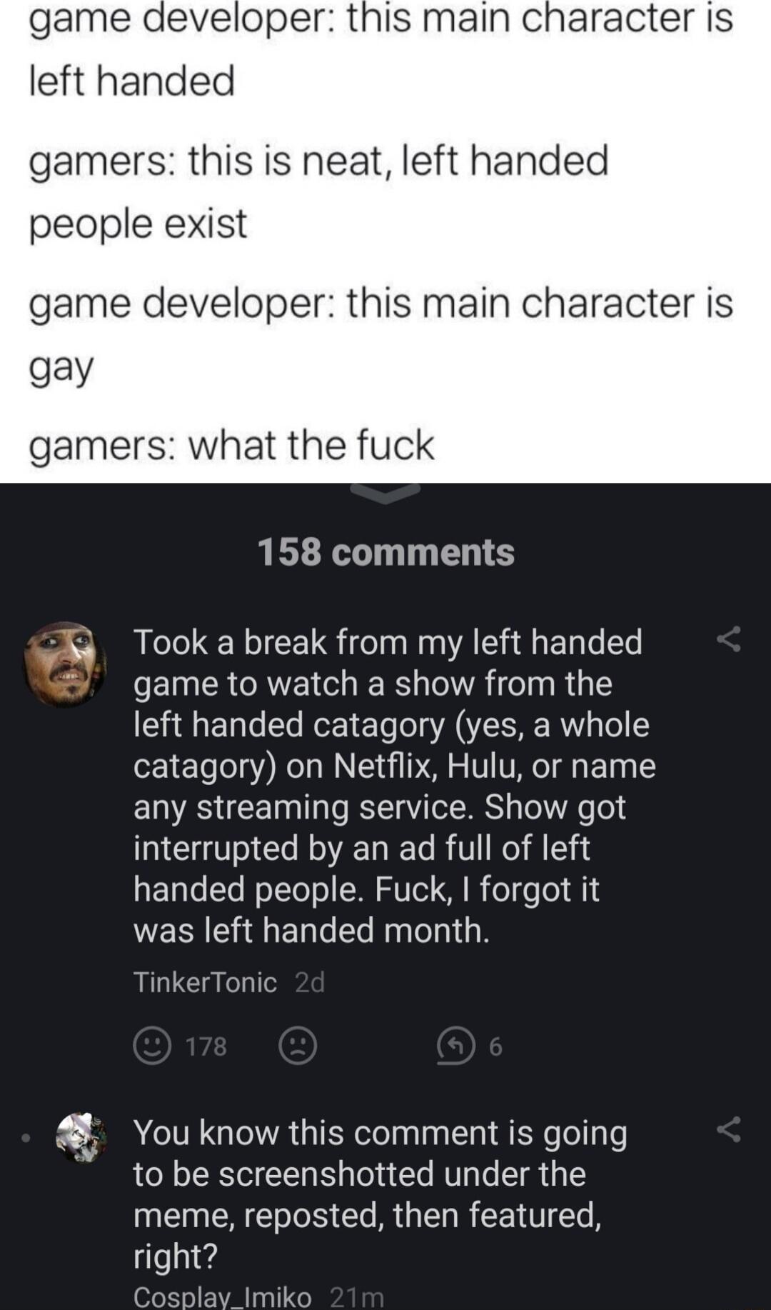 game developer this main character Is left handed gamers this is neat left handed people exist game developer this main character is gay gamers what the fi 158 comments 4 Took a break from my left handed game to watch a show from the left handed catagory yes a whole catagory on Netflix Hulu or name any streaming service Show got interrupted by an ad full of left handed people Fuck forgot it was le