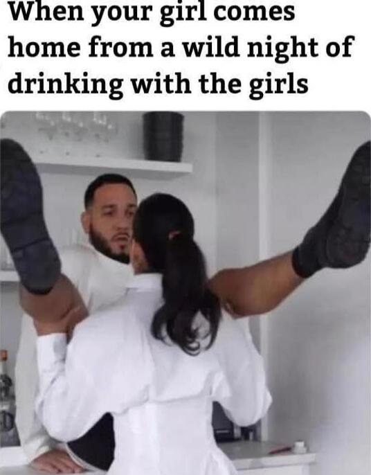 When your girl comes home from a wild night of drinking with the girls