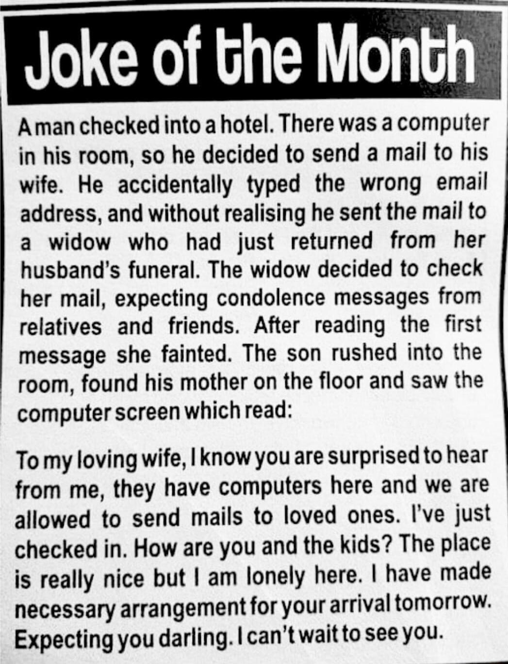 Joke of the Month Aman checked into a hotel There was a computer in his room so he decided to send a mail to his wife He accidentally typed the wrong email address and without realising he sent the mail to a widow who had just returned from her husbands funeral The widow decided to check her mail expecting condolence messages from relatives and friends After reading the first message she fainted T