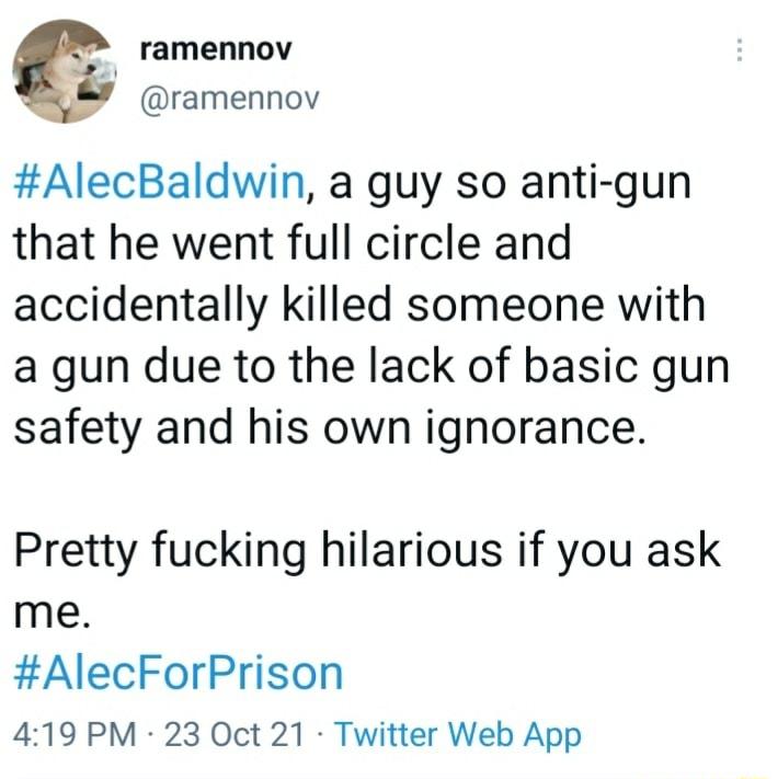 ramennov ramennov AlecBaldwin a guy so anti gun that he went full circle and accidentally killed someone with a gun due to the lack of basic gun safety and his own ignorance Pretty fucking hilarious if you ask me AlecForPrison 419 PM 23 Oct 21 Twitter Web App