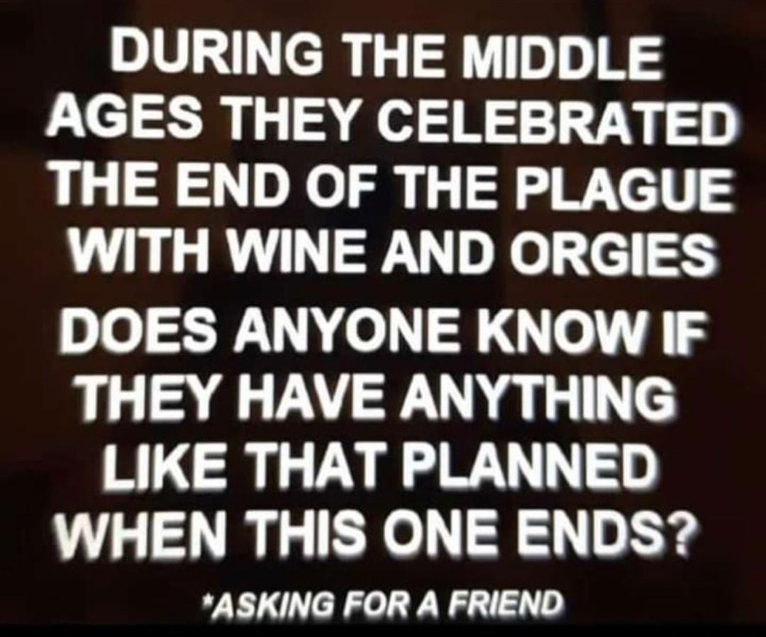 DURING THE MIDDLE AGES THEY CELEBRATED THE END OF THE PLAGUE WITH WINE AND ORGIES DOES ANYONE KNOW IF THEY HAVE ANYTHING LIKE THAT PLANNED WHEN THIS ONE ENDS ASKING FOR A FRIEND