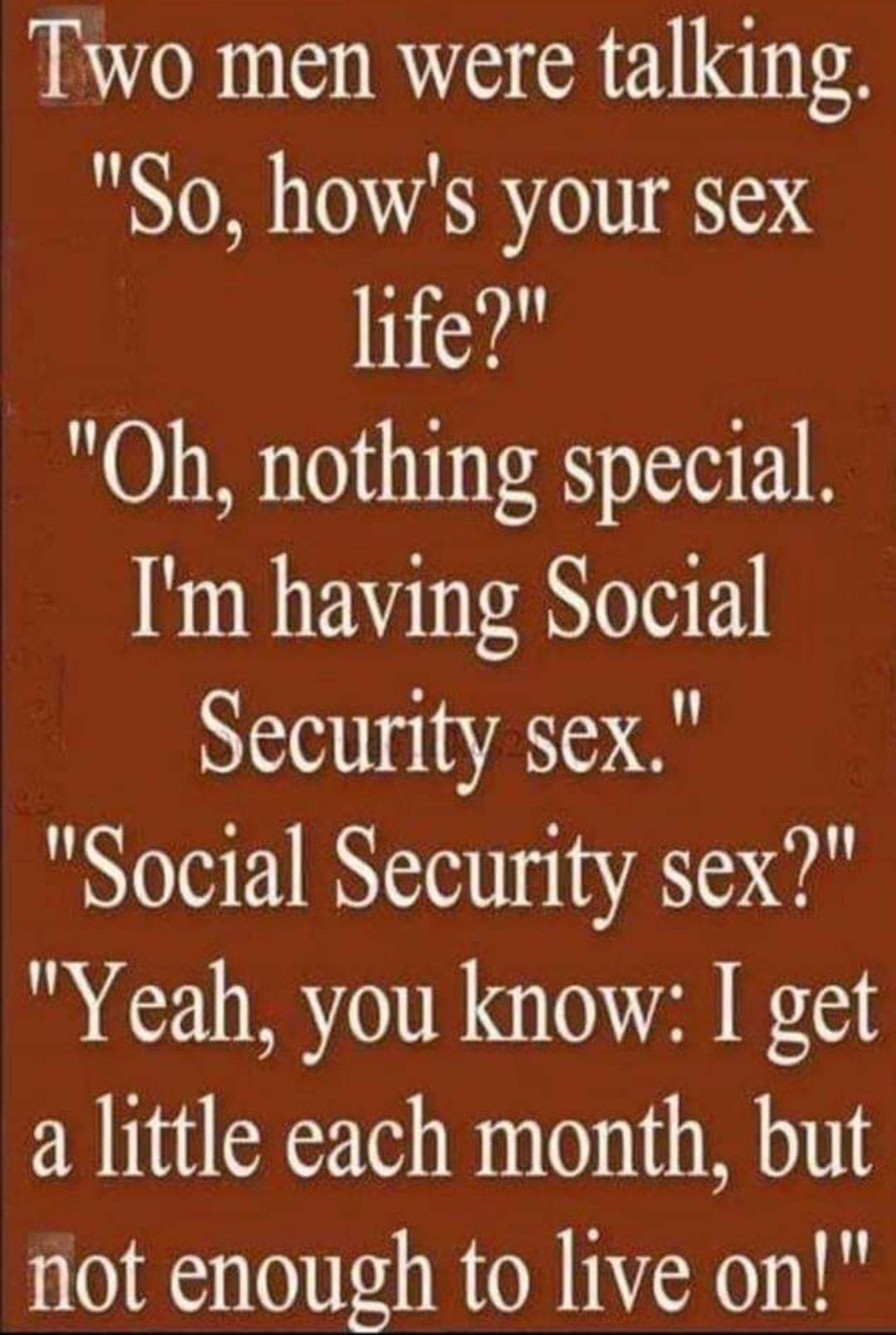 Two men were talking So hows your sex hife Oh nothing special m having Social Security sex Social Security sex Yeah you know I get a little each month but not enough to live on