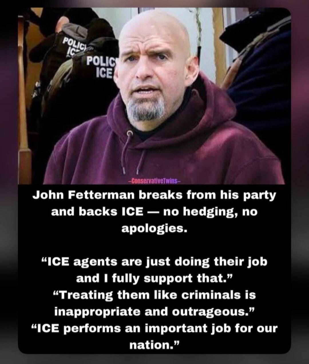 John Fetterman breaks from his party and backs ICE — no hedging, no apologies. “ICE agents are just doing their job and I fully support that.” “Treating them like criminals is inappropriate and outrageous.” “ICE performs an important job for our nation.”