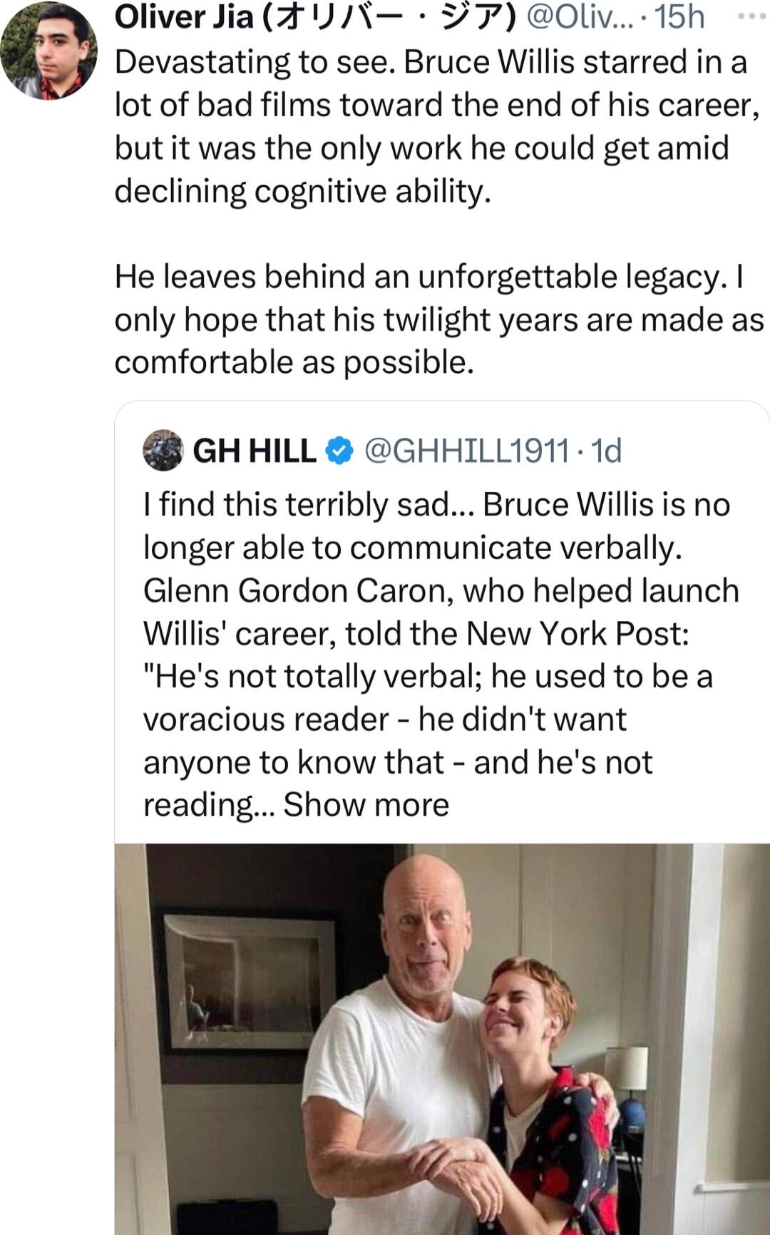 Oliver Jia FJ 7 Oliv 15h Devastating to see Bruce Willis starred ina lot of bad films toward the end of his career but it was the only work he could get amid declining cognitive ability He leaves behind an unforgettable legacy only hope that his twilight years are made as comfortable as possible GHHILL GHHILL1911 1d find this terribly sad Bruce Willis is no longer able to communicate verbally Glen