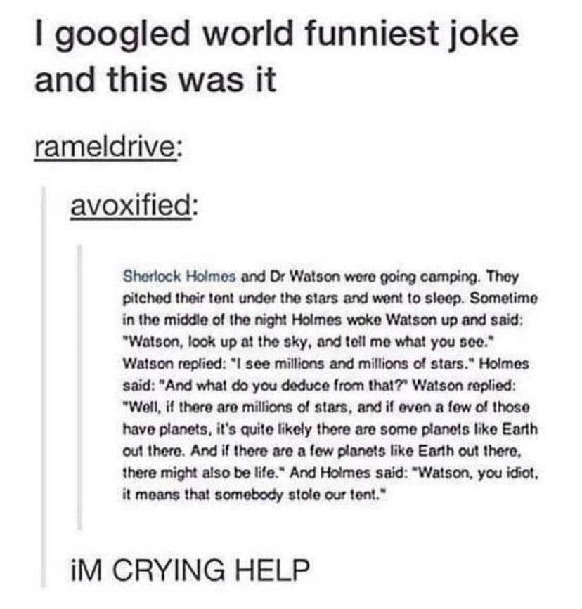 googled world funniest joke and this was it rameldrive avoxified Sherlock Holmes and Dr Watson were going camping They pitched their tent under the stars and went to sleep Sometime in the middle of the night Holmes woke Watson up and said Watson look up at the sky and tell me what you see Watson replied see millions and millions of stars Holmes said And what do you deduce from that Watson replied 