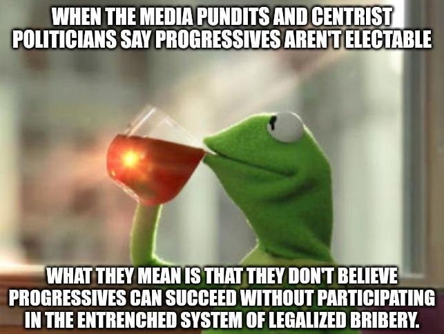 WHEN THE MEDIA PUNDITS AND IIIIIIISI POLITICIANS SAY PROGRESSIVES ARENTELECTABLE e WHAT THEY MEAN 1S THAT THEY DONT BELIEVE PROGRESSIVES CAN SUCCEED WITHOUT PARTICIPATING IN THE ENTRENCHED SYSTEM OF LEGALIZED BRIBERY