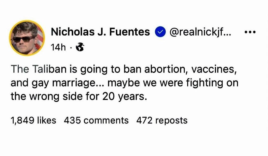 Nicholas J Fuentes realnickjf e 14h The Taliban is going to ban abortion vaccines and gay marriage maybe we were fighting on the wrong side for 20 years 1849 likes 435 comments 472 reposts