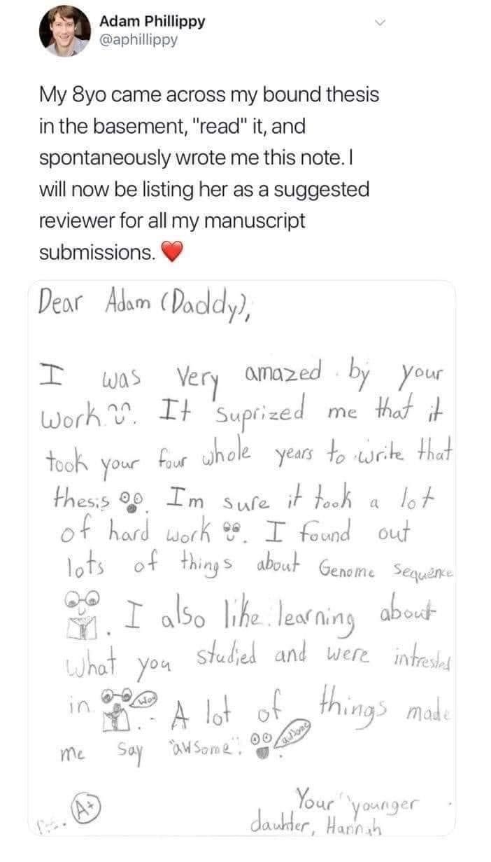 Adam Phillippy y aphillippy My 8yo came across my bound thesis in the basement read it and spontaneously wrote me this note will now be listing her as a suggested reviewer for all my manuscript submissions Dea Abm Dacdly T was Very amazed by your hofjvn It Surnrzec me ot i Yook your o ukola years 4 ik Hhat thess o9 Im Sule vL Ilaok a lo O F hard uark T found out lofs of things aboud Gepom Sglum tf