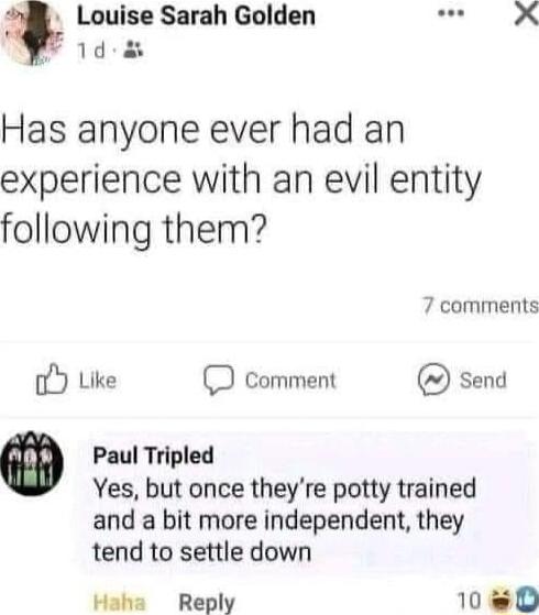 8 Louise Sarah Golden 1d Has anyone ever had an experience with an evil entity following them 7 comments oY Like D comment send Paul Tripled Yes but once theyre potty trained and a bit more independent they tend to settle down Haha Reply 1Nweb