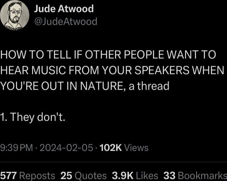 Jude Atwood JudeAtwood HOW TO TELL IF OTHER PEOPLE WANT TO HEAR MUSIC FROM YOUR SPEAKERS WHEN YOURE OUT IN NATURE a thread 1 They dont 939PM 2024 02 05 102K Views 577 Reposts 25 Quotes 39K Likes 33 Bookmarks