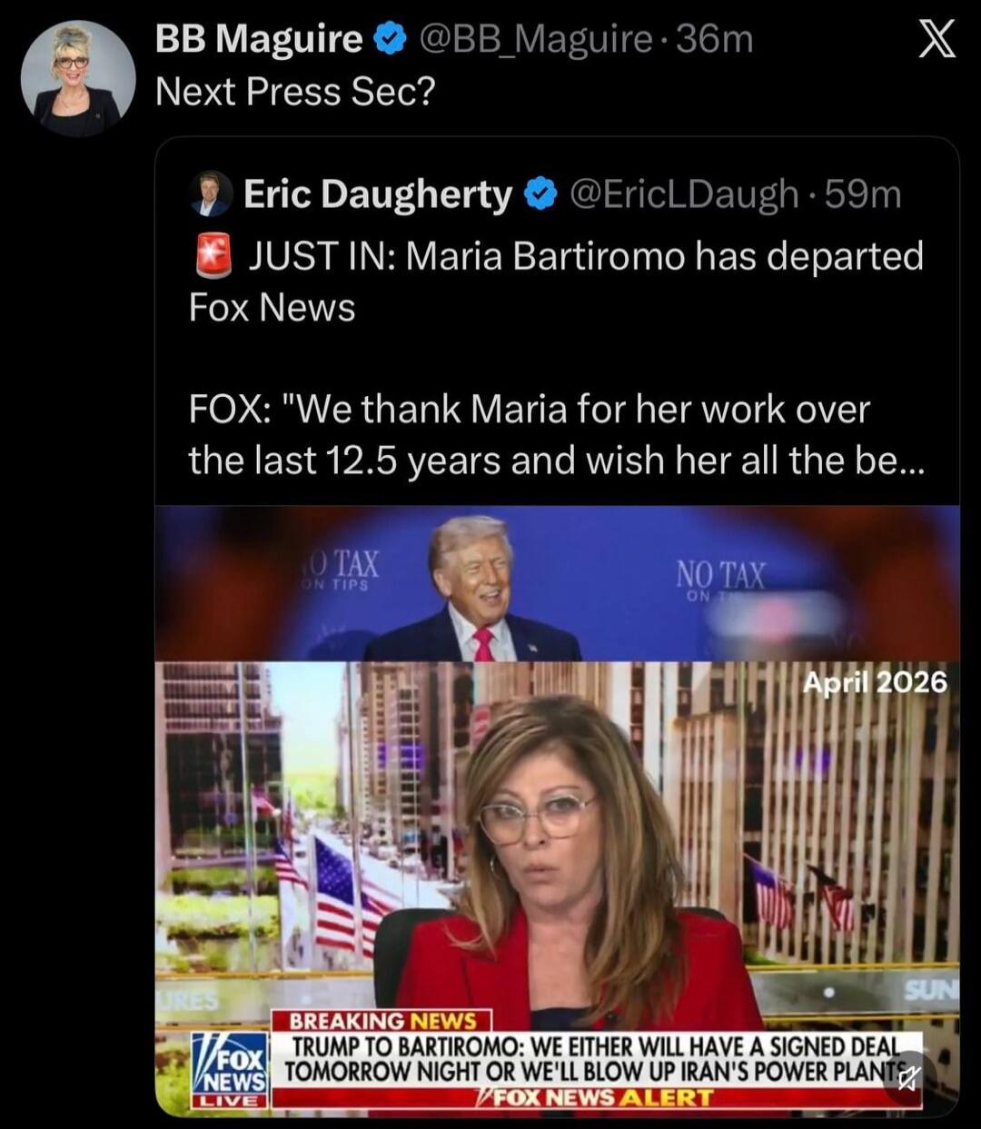 BB Maguire @BB_Maguire 36m Next Press Sec? Eric Daugherty @EricLDaugh 59m JUST IN: Maria Bartiromo has departed Fox News FOX: 