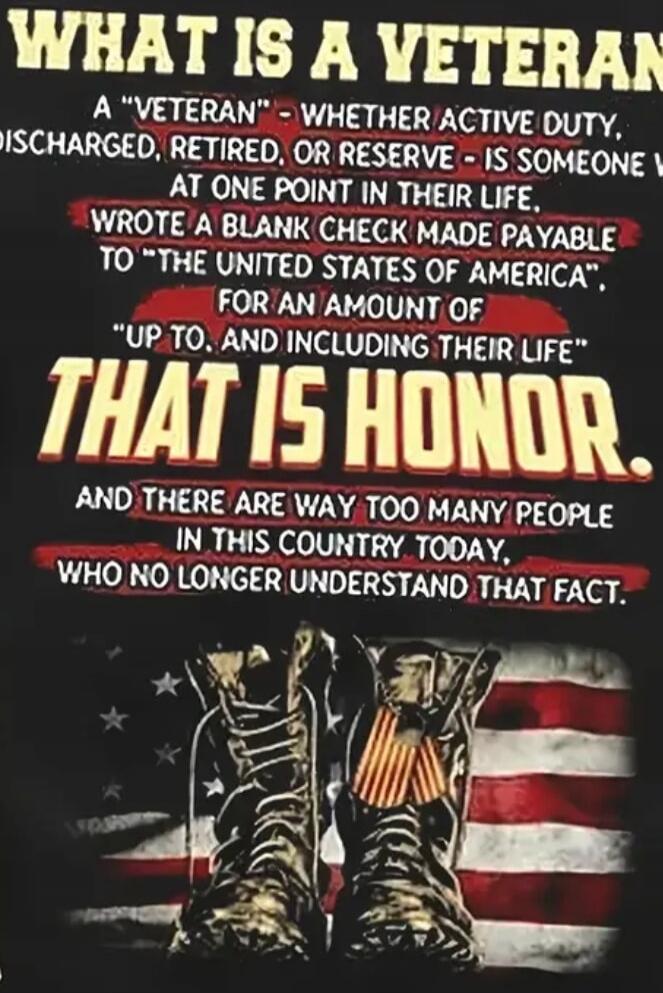 WHAT IS A VETERAN A “VETERAN” - WHETHER ACTIVE DUTY, DISCHARGED, RETIRED, OR RESERVE - IS SOMEONE WHO AT ONE POINT IN THEIR LIFE WROTE A BLANK CHECK MADE PAYABLE TO “THE UNITED STATES OF AMERICA” FOR AN AMOUNT OF “UP TO, AND INCLUDING THEIR LIFE” THAT IS HONOR. AND THERE ARE WAY TOO MANY PEOPLE IN THIS COUNTRY TODAY, WHO NO LONGER UNDERSTAND THAT F