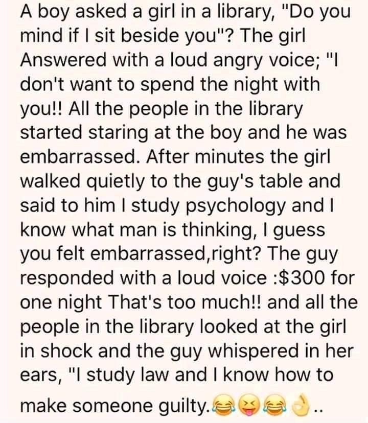 A boy asked a girl in a library Do you mind if sit beside you The girl Answered with a loud angry voice l dont want to spend the night with you All the people in the library started staring at the boy and he was embarrassed After minutes the girl walked quietly to the guys table and said to him study psychology and know what man is thinking guess you felt embarrassedright The guy responded with a 