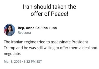 Iran should taken the offer of Peace!

Rep. Anna Paulina Luna
RepLuna

The Iranian regime tried to assassinate President Trump and he was still willing to offer them a deal and negotiate.

Mar 1, 2026 · 3:32 PM EST