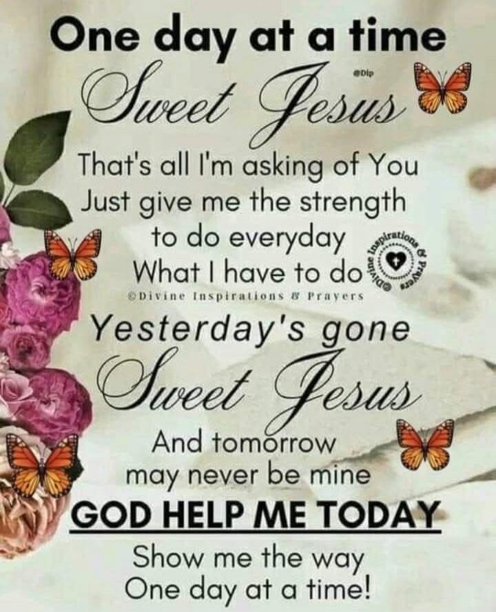 One day at a time
Sweet Jesus
That's all I'm asking of You
Just give me the strength to do everyday
What I have to do
Yesterday's gone
Sweet Jesus
And tomorrow may never be mine
GOD HELP ME TODAY
Show me the way
One day at a time!