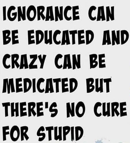 IGNORANCE CAN BE EDUCATED AND CRAZY CAN BE MEDICATED BUT THERE'S NO CURE FOR STUPID