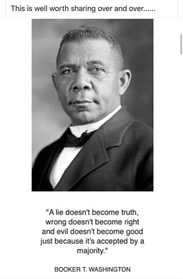This is well worth sharing over and over A lie doesnt become truth wrong doesnt become right and evil doesnt become good just because its accepted by a majority BOOKER T WASHINGTON
