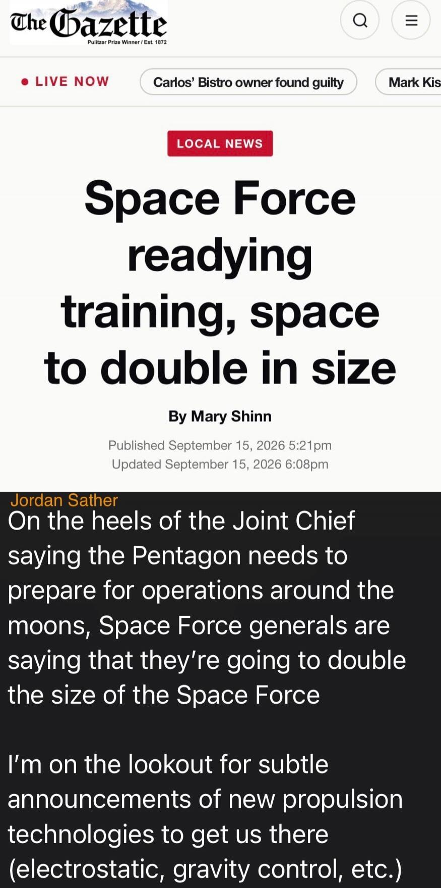 The Gazette. Pulitzer Prize Winner / Est. 1872. LIVE NOW. Carlos' Bistro owner found guilty. Mark Kis. LOCAL NEWS. Space Force readying training, space to double in size. By Mary Shinn. Published September 15, 2026 5:21pm. Updated September 15, 2026 6:08pm. Jordan Sather. On the heels of the Joint Chief saying the Pentagon needs to prepare for oper
