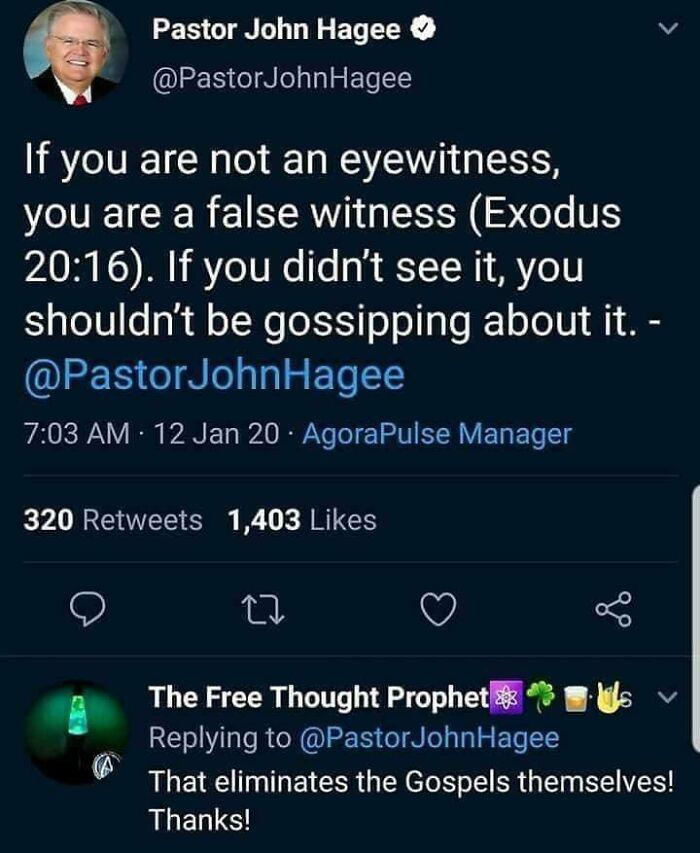 Pastor John Hagee v PastorJohnHagee If you are not an eyewitness VT CER SR G RN ST T 2016 If you didnt see it you shouldnt be gossipping about it QEERGINL S ET 703 AM 12 Jan 20 AgoraPulse Manager 320 Retweets 1403 Likes Q u Q 3 e The Free Thought Prophet lgs Replying to PastorJohnHagee That eliminates the Gospels themselves Thanks