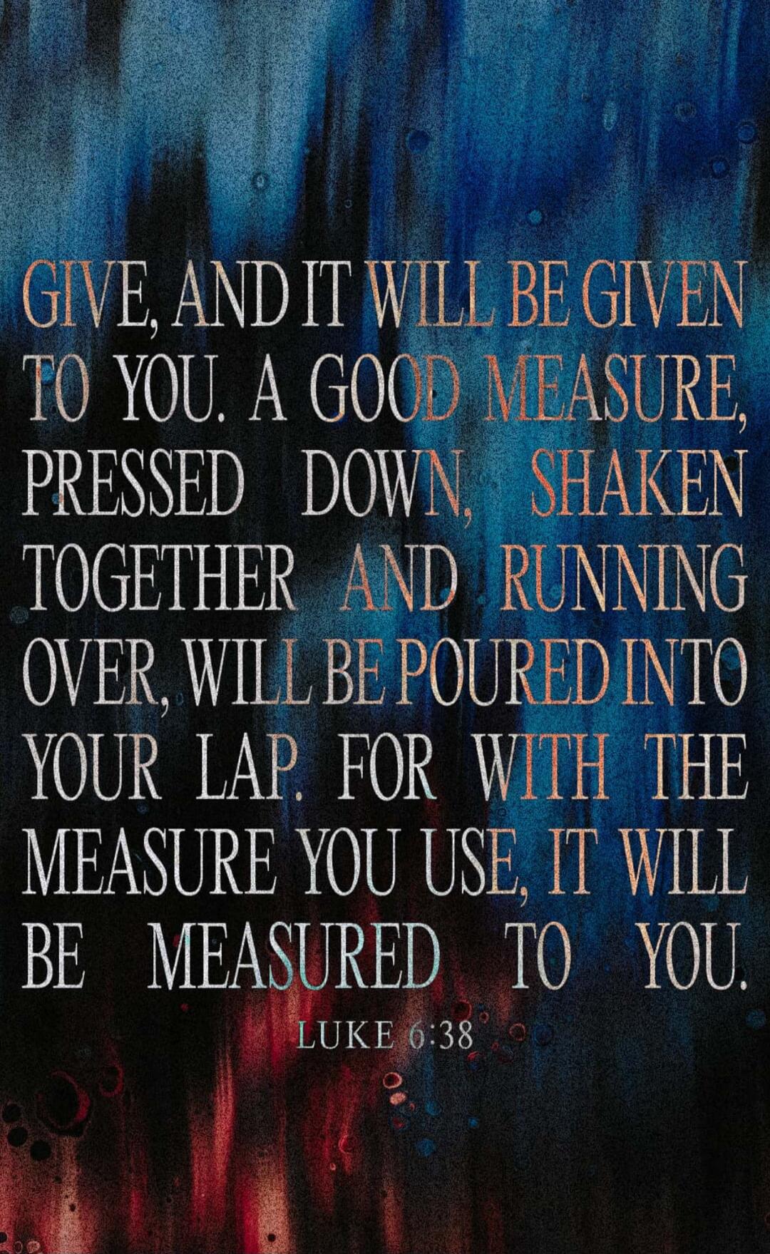 GIVE, AND IT WILL BE GIVEN TO YOU. A GOOD MEASURE, PRESSED DOWN, SHAKEN TOGETHER AND RUNNING OVER, WILL BE POURED INTO YOUR LAP. FOR WITH THE MEASURE YOU USE, IT WILL BE MEASURED TO YOU. LUKE 6:38