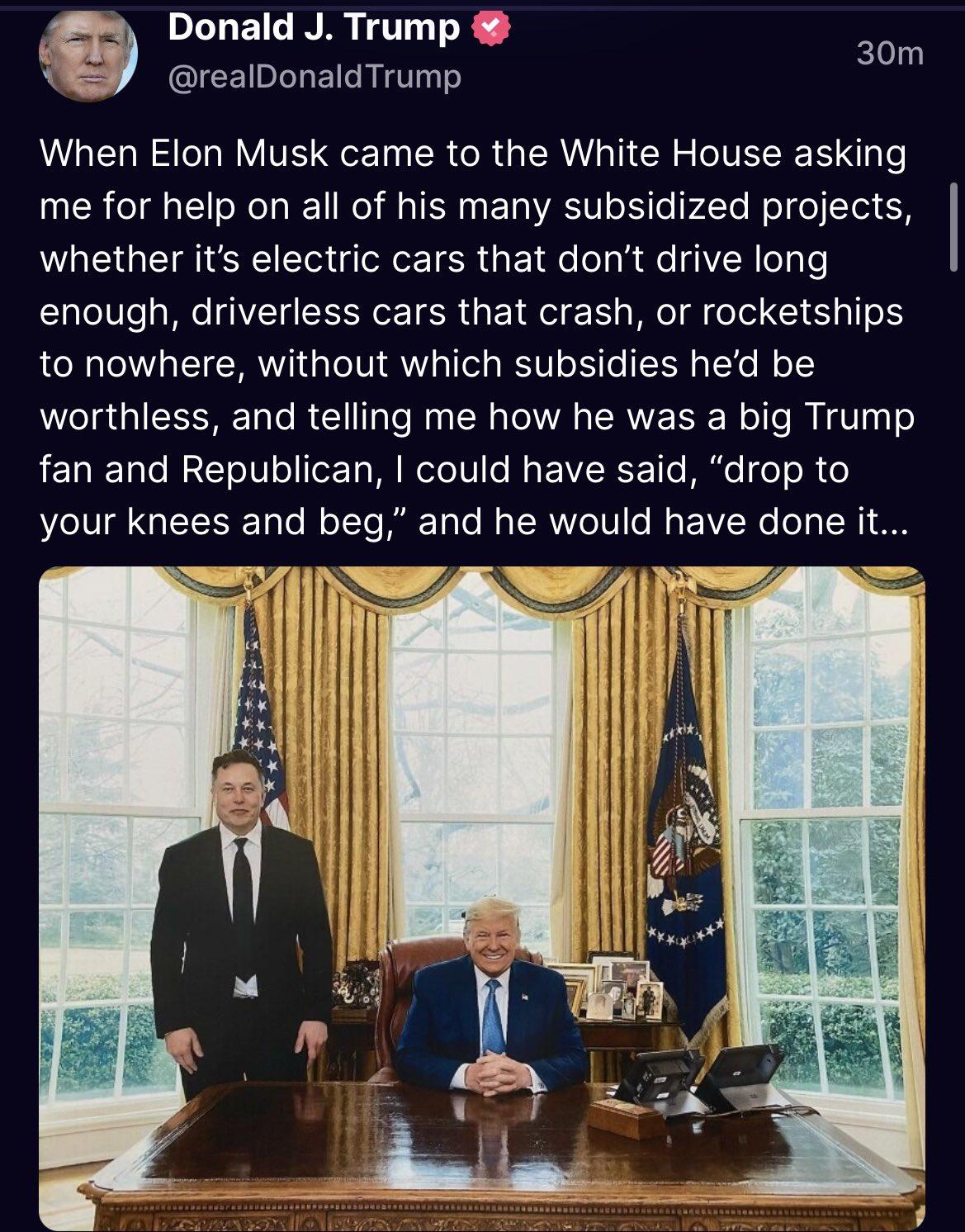 DITEICINR TR L realDonaldTrump som LLERN LR VITE T ER CR GER I CH CITEEER me for help on all of his many subsidized projects whether its electric cars that dont drive long enough driverless cars that crash or rocketships to nowhere without which subsidies hed be worthless and telling me how he was a big Trump RERELTLE T ITET MRSV B EVRCETT B eT R your knees and beg and he would have done it S 4