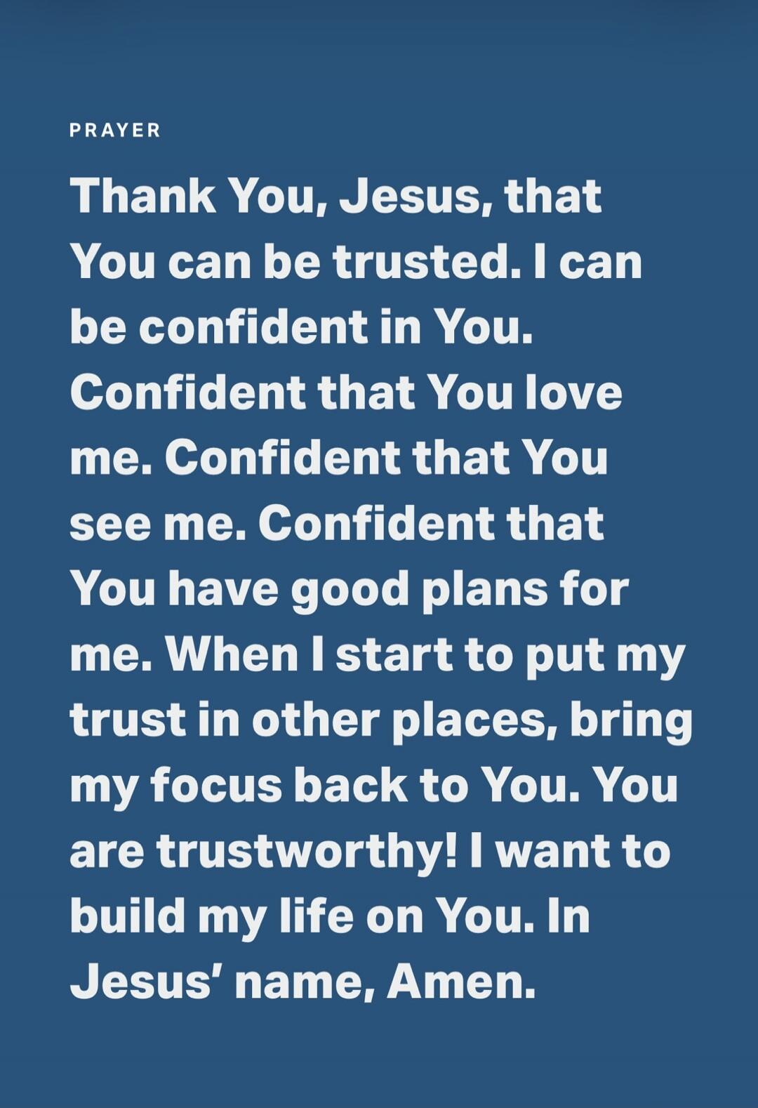 PRAYER Thank You, Jesus, that You can be trusted. I can be confident in You. Confident that You love me. Confident that You see me. Confident that You have good plans for me. When I start to put my trust in other places, bring my focus back to You. You are trustworthy! I want to build my life on You. In Jesus' name, Amen.