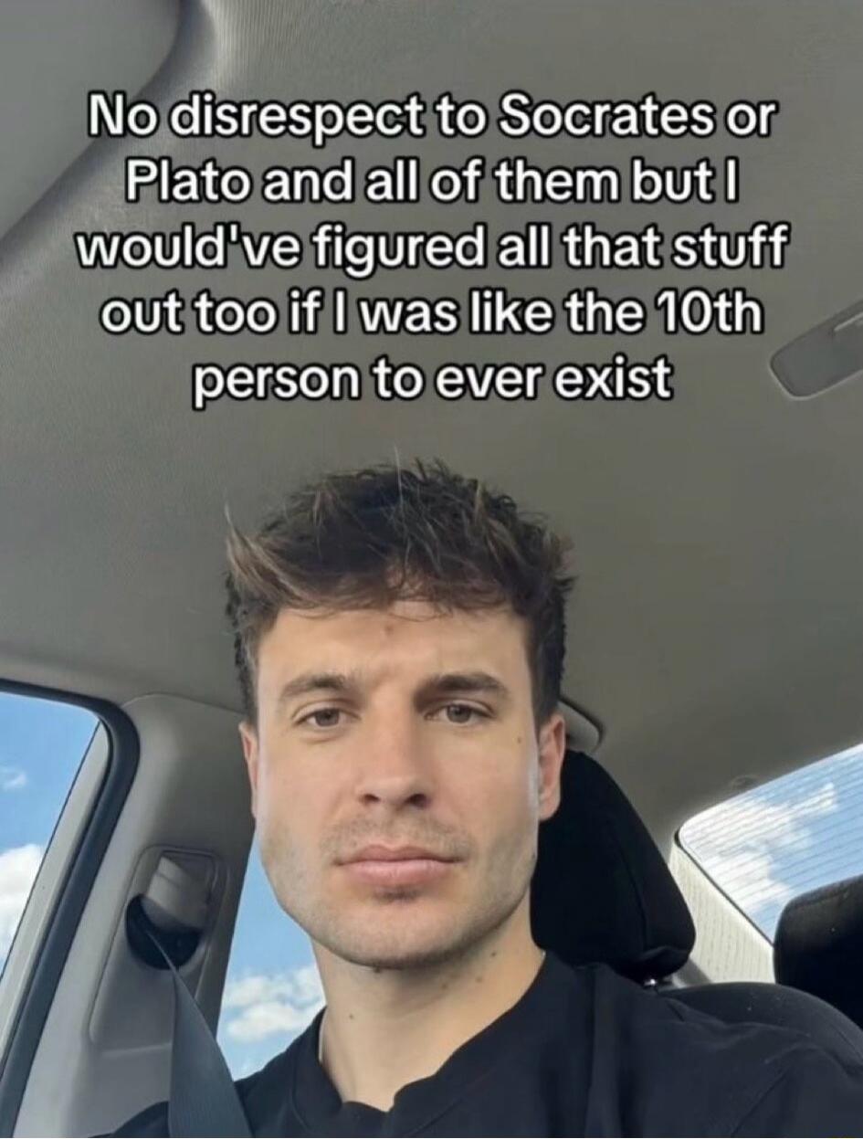 No disrespect to Socrates or Plato and all of them but I would've figured all that stuff out too if I was like the 10th person to ever exist