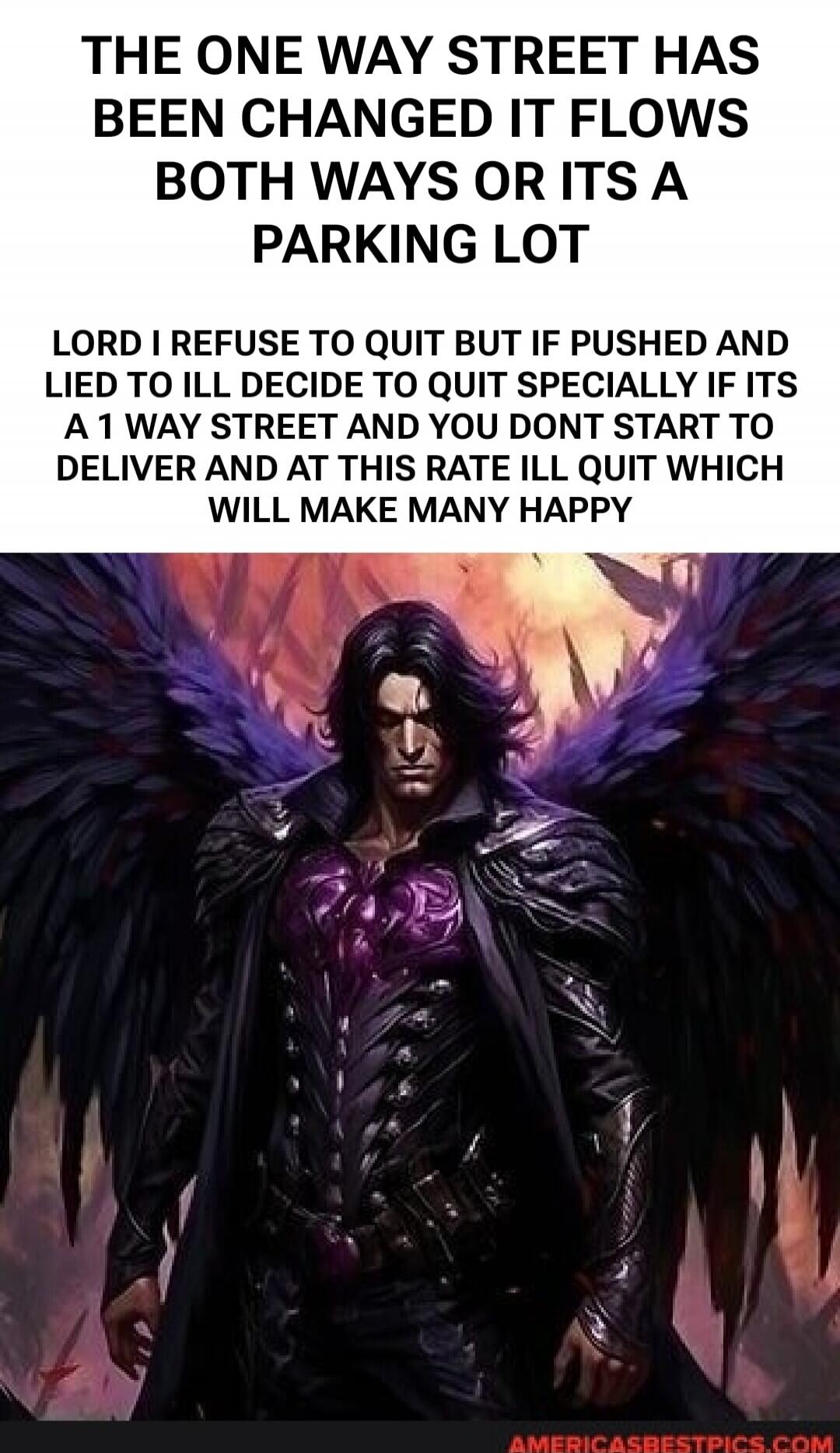 THE ONE WAY STREET HAS BEEN CHANGED IT FLOWS BOTH WAYS OR ITS A PARKING LOT LORD I REFUSE TO QUIT BUT IF PUSHED AND LIED TO ILL DECIDE TO QUIT SPECIALLY IF ITS A 1 WAY STREET AND YOU DONT START TO DELIVER AND AT THIS RATE ILL QUIT WHICH WILL MAKE MANY HAPPY