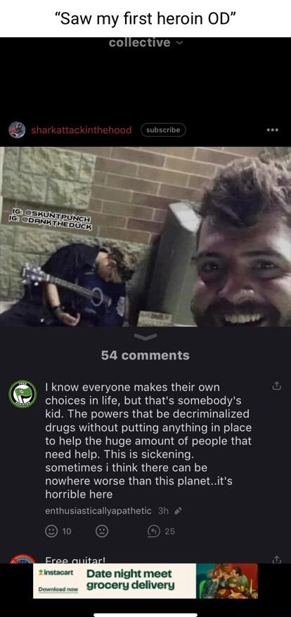 Saw my first heroin OD U 54 comments UGEITREVEL L R ELEERGETR T choices in life but thats somebodys kid The powers that be decriminalized drugs without putting anything in place to help the huge amount of people that need help This is sickening sometimes i think there can be nowhere worse than this planetits horrible here enthusiasticallyapathetic Date night mx grocery delivery