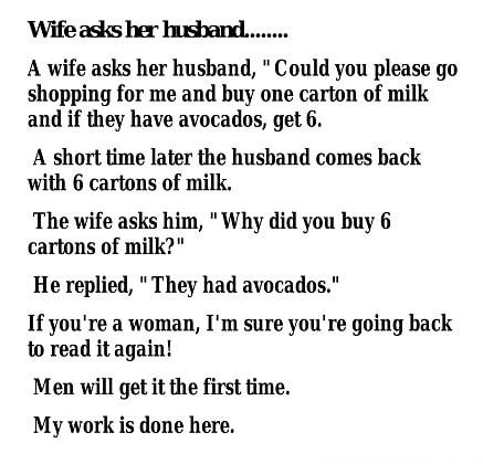 A wife asks her husband Could you please go shopping for me and buy one carton of milk and if they have avocados get 6 A short time later the hushand comes back with 6 cartons of milk The wife asks him Why did you buy 6 cartons of milk He replied They had avocados If youre a woman Im sure youre going back to read it again Men will get it the first time My work is done here