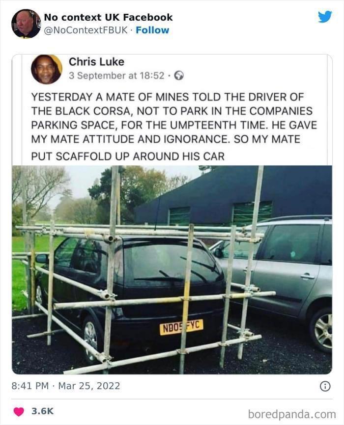 No context UK Facebook v NoContextFBUK Follow Chris Luke 3 September at 1852 YESTERDAY A MATE OF MINES TOLD THE DRIVER OF THE BLACK CORSA NOT TO PARK IN THE COMPANIES PARKING SPACE FOR THE UMPTEENTH TIME HE GAVE MY MATE ATTITUDE AND IGNORANCE SO MY MATE PUT SCAFFOLD UP AROUND HIS CAR 841 PM Mar 25 2022 36k