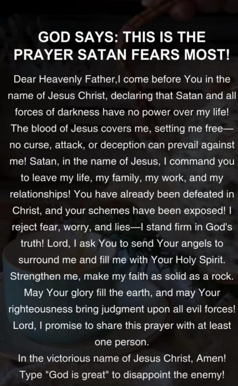 GOD SAYS: THIS IS THE PRAYER SATAN FEARS MOST!

Dear Heavenly Father, I come before You in the name of Jesus Christ, declaring that Satan and all forces of darkness have no power over my life! The blood of Jesus covers me, setting me free— no curse, attack, or deception can prevail against me! Satan, in the name of Jesus, I command you to leave my 