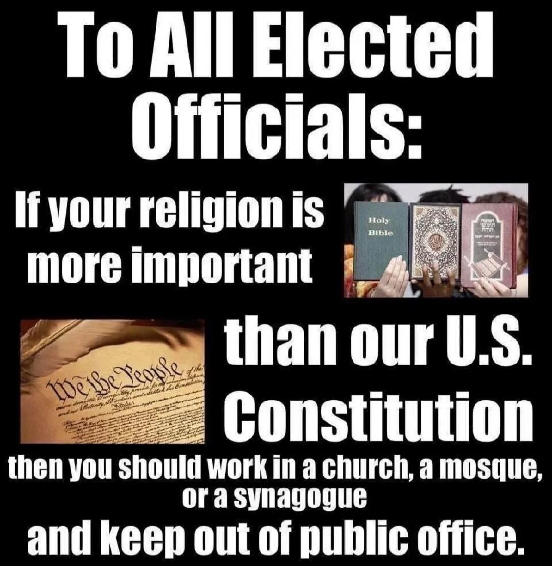 To All Elected Officials: If your religion is more important than our U.S. Constitution then you should work in a church, a mosque, or a synagogue and keep out of public office.