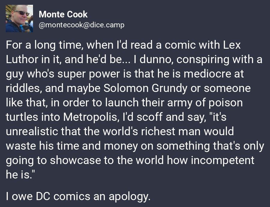 Monte Cook 4 montecookdicecamp For a long time when Id read a comic with Lex Luthor in it and hed be dunno conspiring with a guy whos super power is that he is mediocre at riddles and maybe Solomon Grundy or someone like that in order to launch their army of poison turtles into Metropolis Id scoff and say its unrealistic that the worlds richest man would waste his time and money on something thats