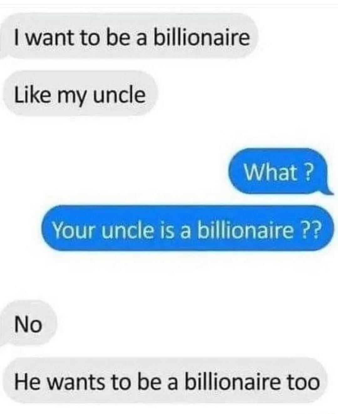 want to be a billionaire Like my uncle Your uncle is a billionaire No He wants to be a billionaire too