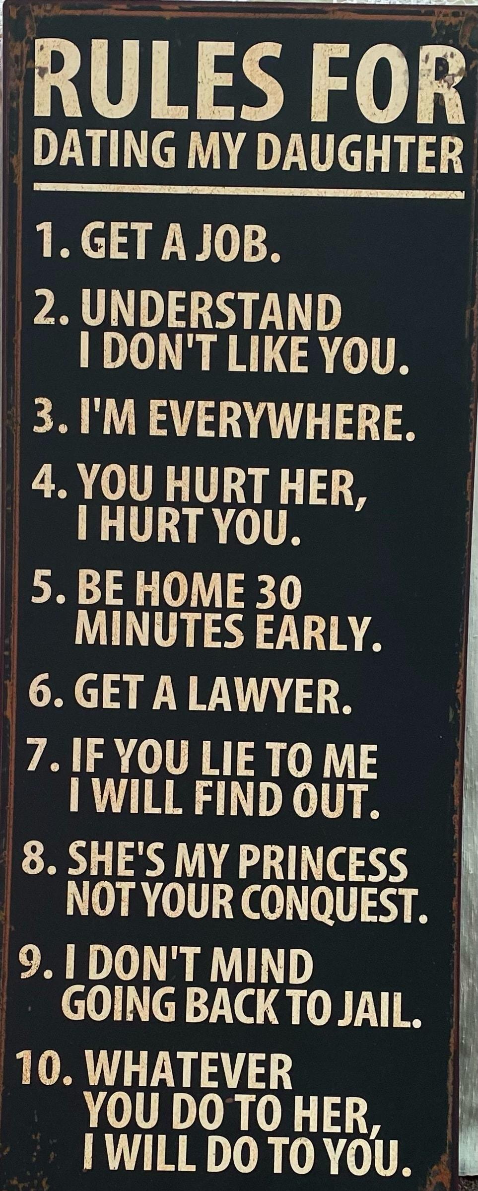 RULES FOR DATING MY DAUGHTER 1 GET A JOB 2 UNDERSTAND DONT LIKE YOU 3IM EVERYWHERE 4YOU HURT HER HURTYOU 5 BE HOME 30 MINUTES EARLY 6 GET A LAWYER 71F YOU LIE TO ME WILL FIND OUT 8 SHES MY PRINCESS NOTYOUR CONQUEST 91 DONT MIND GOING BACKTOJAIL 10 WHATEVER YOU DOTO HER IWILL DO TO YOU I