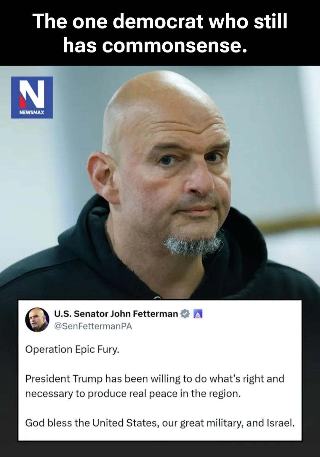 The one democrat who still has commonsense. U.S. Senator John Fetterman @SenFettermanPA Operation Epic Fury. President Trump has been willing to do what's right and necessary to produce real peace in the region. God bless the United States, our great military, and Israel.